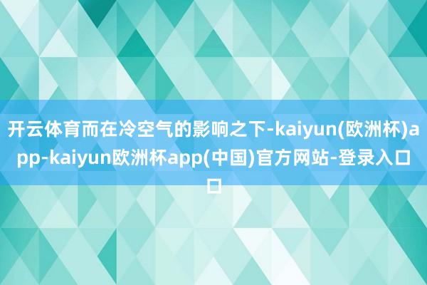 开云体育而在冷空气的影响之下-kaiyun(欧洲杯)app-kaiyun欧洲杯app(中国)官方网站-登录入口