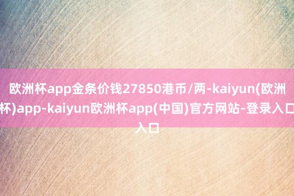 欧洲杯app金条价钱27850港币/两-kaiyun(欧洲杯)app-kaiyun欧洲杯app(中国)官方网站-登录入口