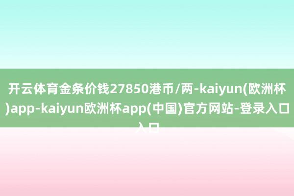 开云体育金条价钱27850港币/两-kaiyun(欧洲杯)app-kaiyun欧洲杯app(中国)官方网站-登录入口