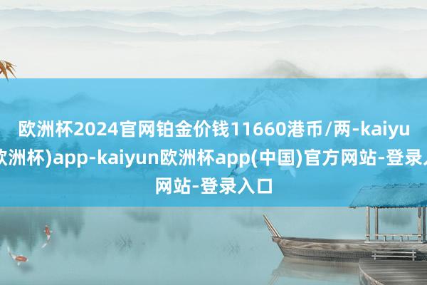 欧洲杯2024官网铂金价钱11660港币/两-kaiyun(欧洲杯)app-kaiyun欧洲杯app(中国)官方网站-登录入口