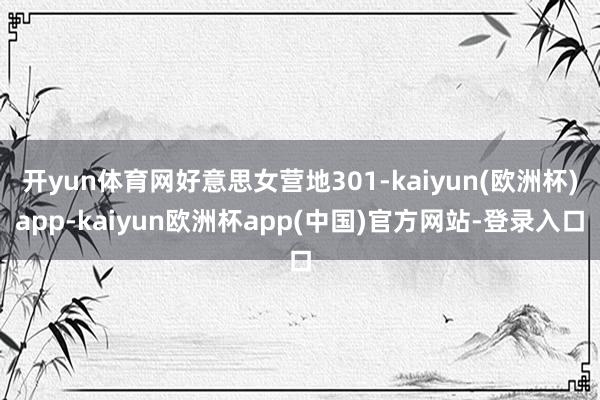 开yun体育网好意思女营地301-kaiyun(欧洲杯)app-kaiyun欧洲杯app(中国)官方网站-登录入口