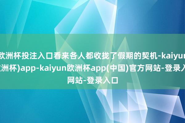 欧洲杯投注入口看来各人都收拢了假期的契机-kaiyun(欧洲杯)app-kaiyun欧洲杯app(中国)官方网站-登录入口