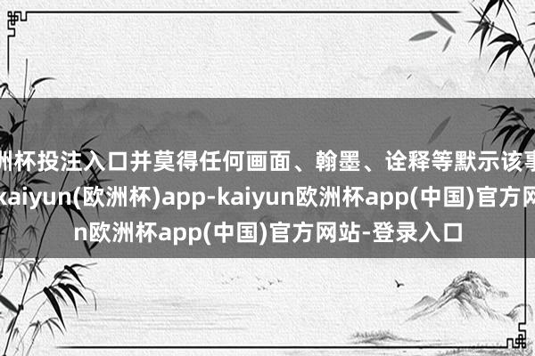 欧洲杯投注入口并莫得任何画面、翰墨、诠释等默示该事件发生在上海-kaiyun(欧洲杯)app-kaiyun欧洲杯app(中国)官方网站-登录入口