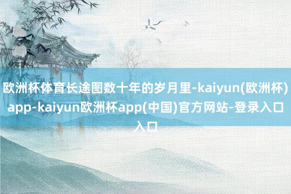 欧洲杯体育长途图数十年的岁月里-kaiyun(欧洲杯)app-kaiyun欧洲杯app(中国)官方网站-登录入口