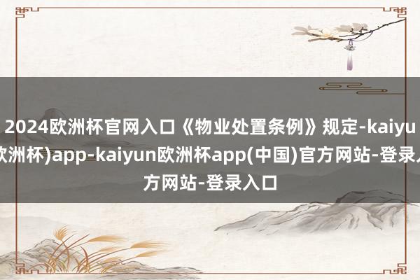 2024欧洲杯官网入口《物业处置条例》规定-kaiyun(欧洲杯)app-kaiyun欧洲杯app(中国)官方网站-登录入口