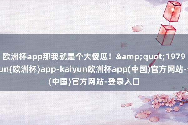 欧洲杯app那我就是个大傻瓜！&quot;1979年-kaiyun(欧洲杯)app-kaiyun欧洲杯app(中国)官方网站-登录入口