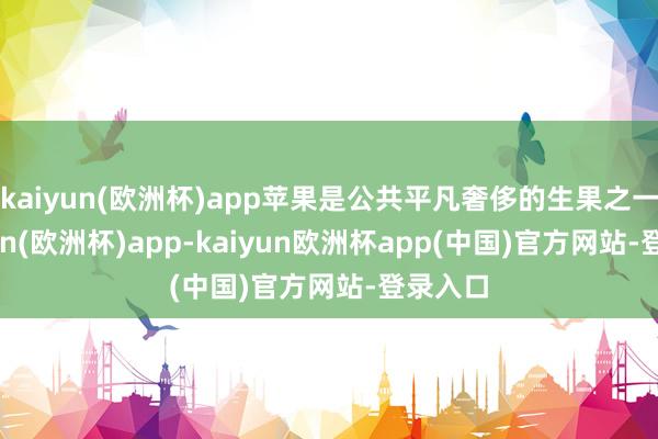 kaiyun(欧洲杯)app苹果是公共平凡奢侈的生果之一-kaiyun(欧洲杯)app-kaiyun欧洲杯app(中国)官方网站-登录入口