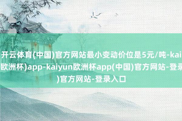 开云体育(中国)官方网站最小变动价位是5元/吨-kaiyun(欧洲杯)app-kaiyun欧洲杯app(中国)官方网站-登录入口