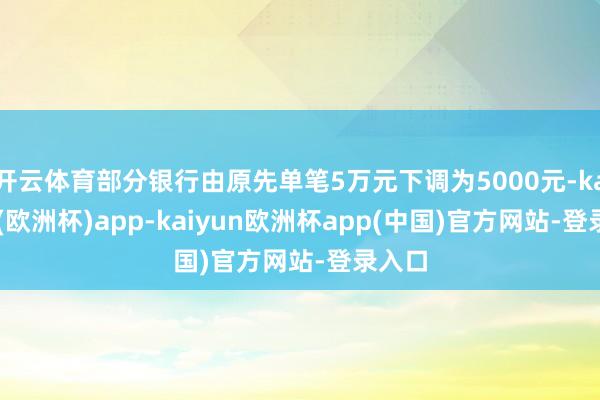 开云体育部分银行由原先单笔5万元下调为5000元-kaiyun(欧洲杯)app-kaiyun欧洲杯app(中国)官方网站-登录入口