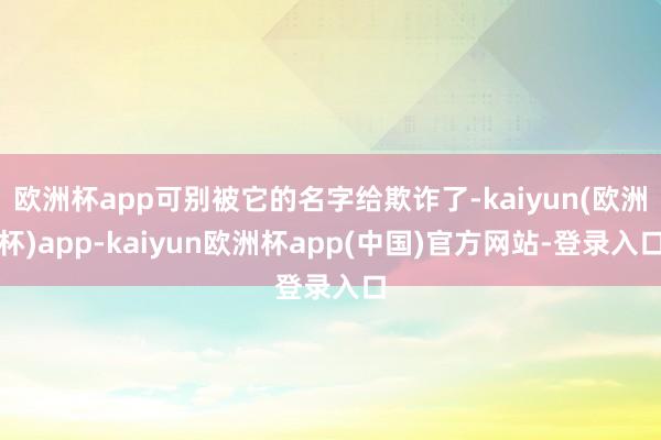 欧洲杯app可别被它的名字给欺诈了-kaiyun(欧洲杯)app-kaiyun欧洲杯app(中国)官方网站-登录入口