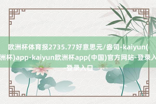 欧洲杯体育报2735.77好意思元/盎司-kaiyun(欧洲杯)app-kaiyun欧洲杯app(中国)官方网站-登录入口