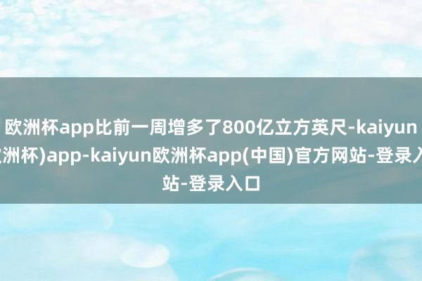 欧洲杯app比前一周增多了800亿立方英尺-kaiyun(欧洲杯)app-kaiyun欧洲杯app(中国)官方网站-登录入口