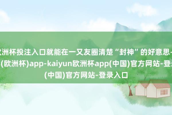 欧洲杯投注入口就能在一又友圈清楚“封神”的好意思-kaiyun(欧洲杯)app-kaiyun欧洲杯app(中国)官方网站-登录入口