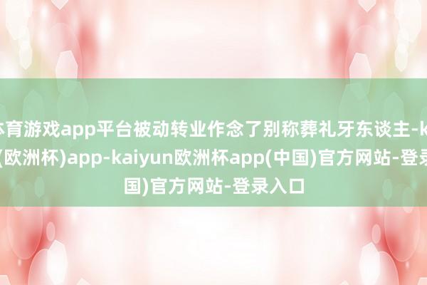 体育游戏app平台被动转业作念了别称葬礼牙东谈主-kaiyun(欧洲杯)app-kaiyun欧洲杯app(中国)官方网站-登录入口