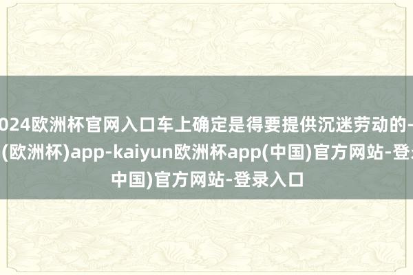 2024欧洲杯官网入口车上确定是得要提供沉迷劳动的-kaiyun(欧洲杯)app-kaiyun欧洲杯app(中国)官方网站-登录入口