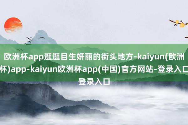 欧洲杯app逛逛目生妍丽的街头地方-kaiyun(欧洲杯)app-kaiyun欧洲杯app(中国)官方网站-登录入口