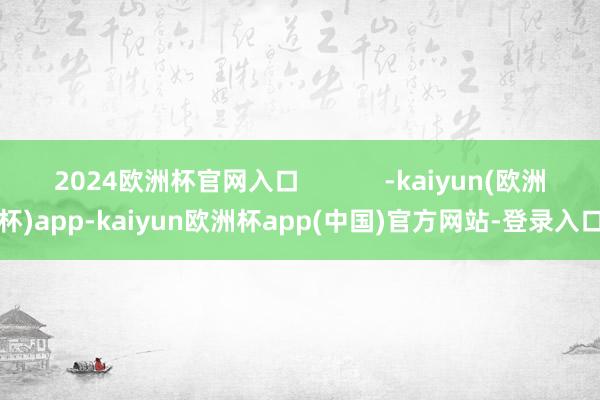 2024欧洲杯官网入口            -kaiyun(欧洲杯)app-kaiyun欧洲杯app(中国)官方网站-登录入口