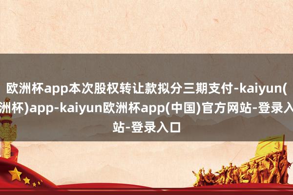 欧洲杯app本次股权转让款拟分三期支付-kaiyun(欧洲杯)app-kaiyun欧洲杯app(中国)官方网站-登录入口