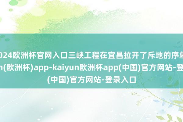 2024欧洲杯官网入口三峡工程在宜昌拉开了斥地的序幕-kaiyun(欧洲杯)app-kaiyun欧洲杯app(中国)官方网站-登录入口