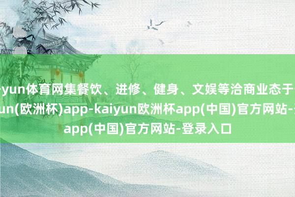 开yun体育网集餐饮、进修、健身、文娱等洽商业态于一体-kaiyun(欧洲杯)app-kaiyun欧洲杯app(中国)官方网站-登录入口