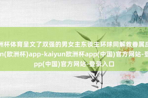 欧洲杯体育呈文了双强的男女主东谈主环球同解救眷属庆幸-kaiyun(欧洲杯)app-kaiyun欧洲杯app(中国)官方网站-登录入口