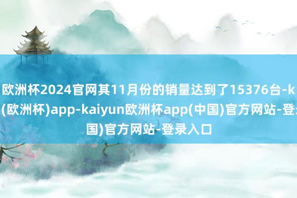 欧洲杯2024官网其11月份的销量达到了15376台-kaiyun(欧洲杯)app-kaiyun欧洲杯app(中国)官方网站-登录入口