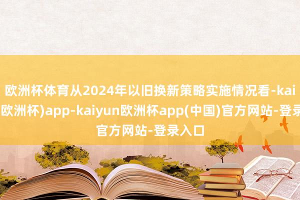 欧洲杯体育　　从2024年以旧换新策略实施情况看-kaiyun(欧洲杯)app-kaiyun欧洲杯app(中国)官方网站-登录入口