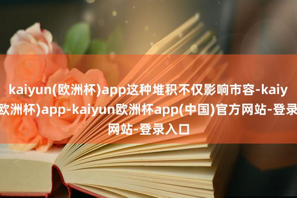 kaiyun(欧洲杯)app这种堆积不仅影响市容-kaiyun(欧洲杯)app-kaiyun欧洲杯app(中国)官方网站-登录入口