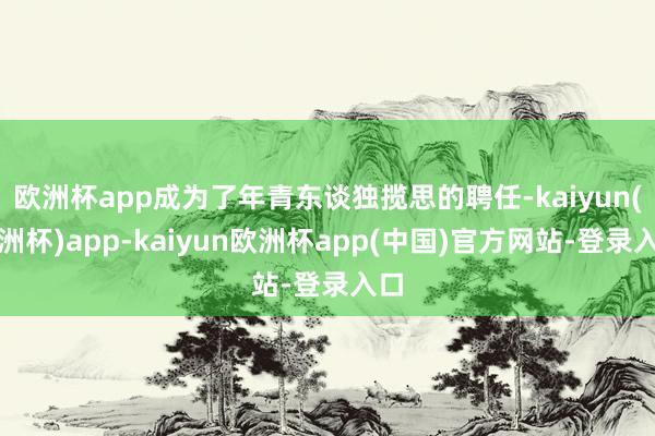 欧洲杯app成为了年青东谈独揽思的聘任-kaiyun(欧洲杯)app-kaiyun欧洲杯app(中国)官方网站-登录入口