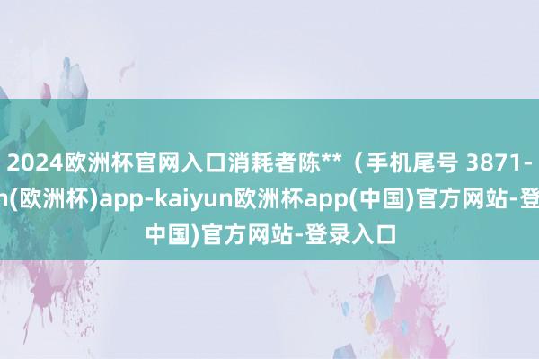 2024欧洲杯官网入口消耗者陈**（手机尾号 3871-kaiyun(欧洲杯)app-kaiyun欧洲杯app(中国)官方网站-登录入口