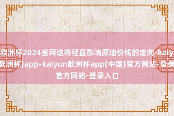 欧洲杯2024官网这将径直影响原油价钱的走向-kaiyun(欧洲杯)app-kaiyun欧洲杯app(中国)官方网站-登录入口