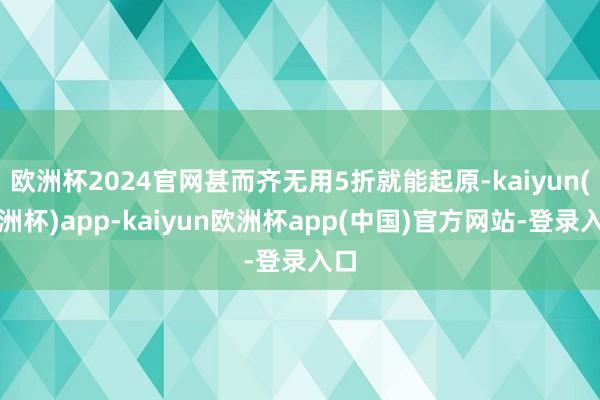 欧洲杯2024官网甚而齐无用5折就能起原-kaiyun(欧洲杯)app-kaiyun欧洲杯app(中国)官方网站-登录入口