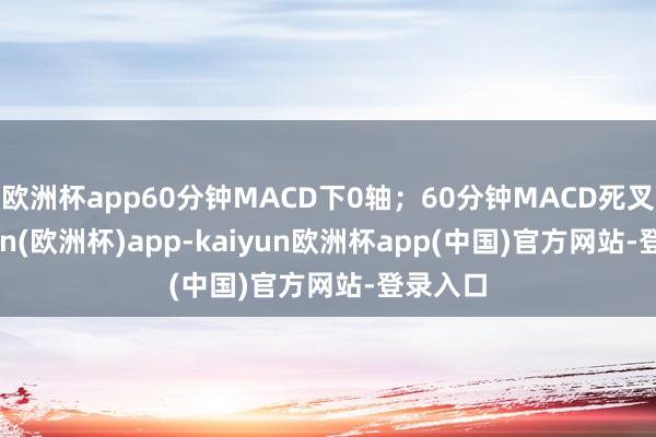 欧洲杯app60分钟MACD下0轴；60分钟MACD死叉-kaiyun(欧洲杯)app-kaiyun欧洲杯app(中国)官方网站-登录入口