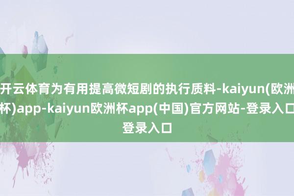 开云体育为有用提高微短剧的执行质料-kaiyun(欧洲杯)app-kaiyun欧洲杯app(中国)官方网站-登录入口