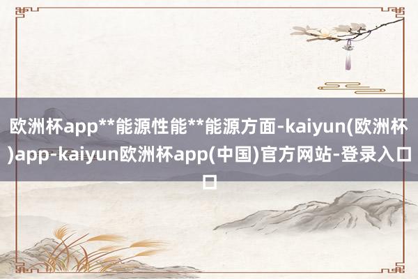 欧洲杯app**能源性能**能源方面-kaiyun(欧洲杯)app-kaiyun欧洲杯app(中国)官方网站-登录入口