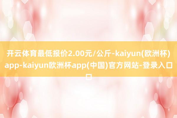 开云体育最低报价2.00元/公斤-kaiyun(欧洲杯)app-kaiyun欧洲杯app(中国)官方网站-登录入口