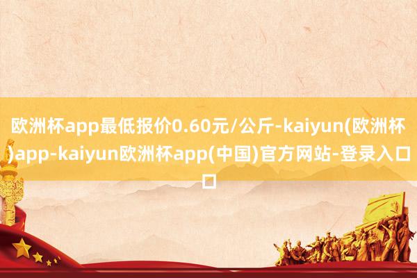 欧洲杯app最低报价0.60元/公斤-kaiyun(欧洲杯)app-kaiyun欧洲杯app(中国)官方网站-登录入口