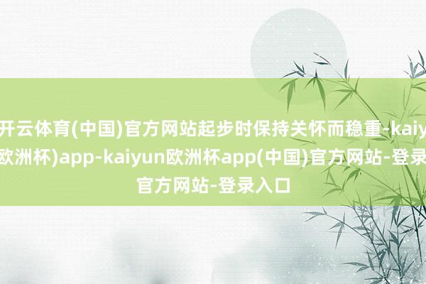 开云体育(中国)官方网站起步时保持关怀而稳重-kaiyun(欧洲杯)app-kaiyun欧洲杯app(中国)官方网站-登录入口