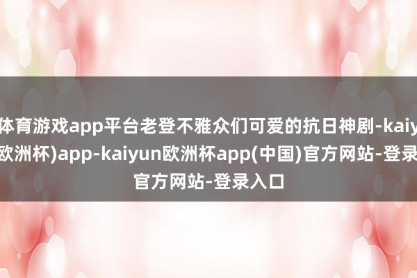 体育游戏app平台老登不雅众们可爱的抗日神剧-kaiyun(欧洲杯)app-kaiyun欧洲杯app(中国)官方网站-登录入口