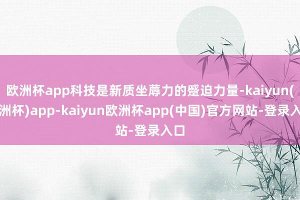 欧洲杯app科技是新质坐蓐力的蹙迫力量-kaiyun(欧洲杯)app-kaiyun欧洲杯app(中国)官方网站-登录入口