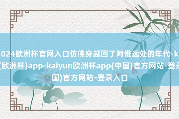 2024欧洲杯官网入口仿佛穿越回了阿谁远处的年代-kaiyun(欧洲杯)app-kaiyun欧洲杯app(中国)官方网站-登录入口