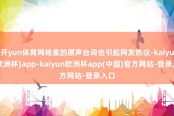 开yun体育网杨紫的原声台词也引起网友热议-kaiyun(欧洲杯)app-kaiyun欧洲杯app(中国)官方网站-登录入口