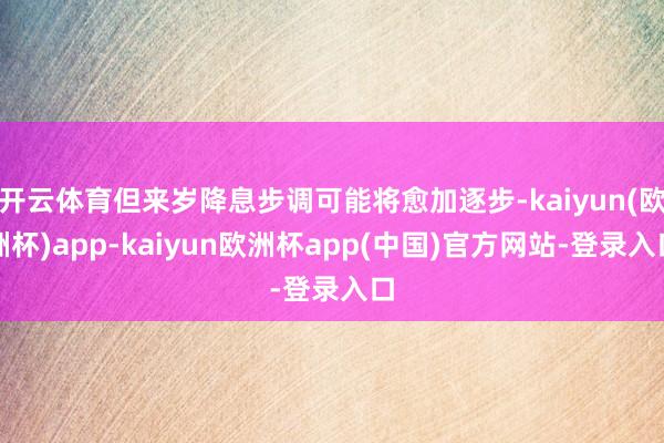 开云体育但来岁降息步调可能将愈加逐步-kaiyun(欧洲杯)app-kaiyun欧洲杯app(中国)官方网站-登录入口