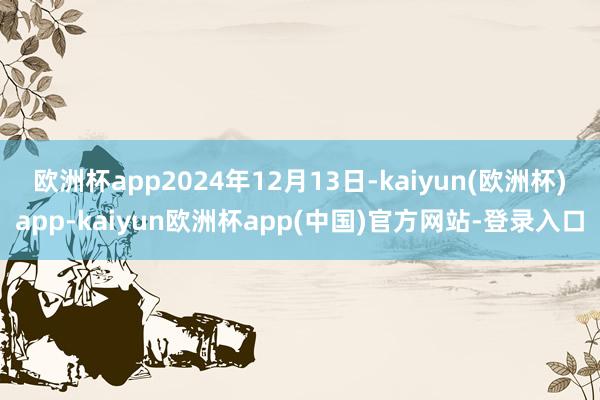 欧洲杯app2024年12月13日-kaiyun(欧洲杯)app-kaiyun欧洲杯app(中国)官方网站-登录入口