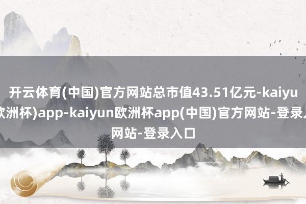 开云体育(中国)官方网站总市值43.51亿元-kaiyun(欧洲杯)app-kaiyun欧洲杯app(中国)官方网站-登录入口