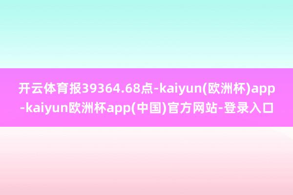 开云体育报39364.68点-kaiyun(欧洲杯)app-kaiyun欧洲杯app(中国)官方网站-登录入口