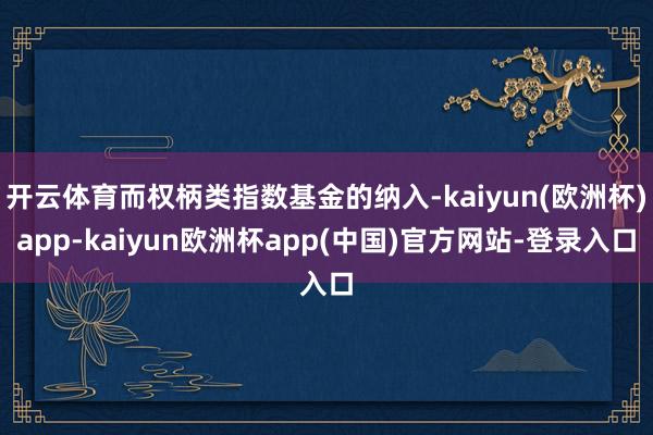 开云体育而权柄类指数基金的纳入-kaiyun(欧洲杯)app-kaiyun欧洲杯app(中国)官方网站-登录入口