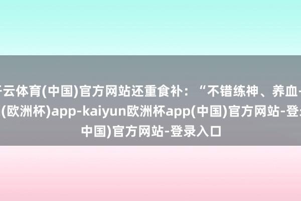 开云体育(中国)官方网站还重食补：“不错练神、养血-kaiyun(欧洲杯)app-kaiyun欧洲杯app(中国)官方网站-登录入口