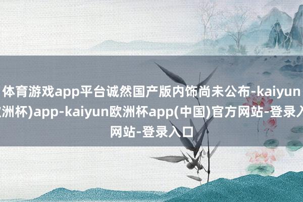 体育游戏app平台诚然国产版内饰尚未公布-kaiyun(欧洲杯)app-kaiyun欧洲杯app(中国)官方网站-登录入口