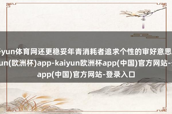 开yun体育网还更稳妥年青消耗者追求个性的审好意思需求-kaiyun(欧洲杯)app-kaiyun欧洲杯app(中国)官方网站-登录入口